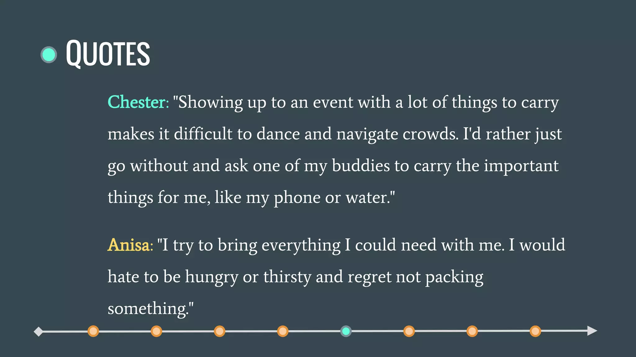 QUOTES
Chester: "Showing up to an event with a lot of things to carry
makes it difficult to dance and navigate crowds. I'd rather just
go without and ask one of my buddies to carry the important
things for me, like my phone or water."
Anisa: "I try to bring everything I could need with me. I would
hate to be hungry or thirsty and regret not packing
something."
 