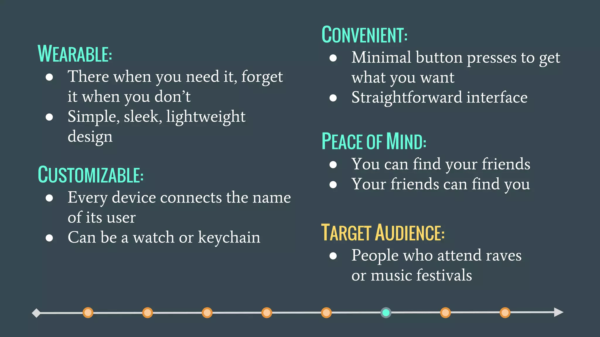 WEARABLE:
● There when you need it, forget
it when you don’t
● Simple, sleek, lightweight
design
CUSTOMIZABLE:
● Every device connects the name
of its user
● Can be a watch or keychain
CONVENIENT:
● Minimal button presses to get
what you want
● Straightforward interface
PEACE OF MIND:
● You can find your friends
● Your friends can find you
TARGET AUDIENCE:
● People who attend raves
or music festivals
 