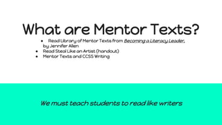 What are Mentor Texts?
● Read Library of Mentor Texts from Becoming a Literacy Leader,
by Jennifer Allen
● Read Steal Like an Artist (handout)
● Mentor Texts and CCSS Writing
We must teach students to read like writers
 