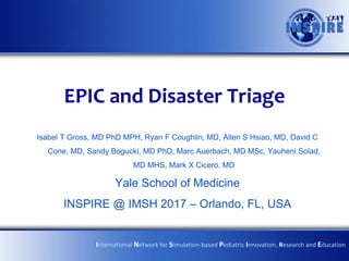 EPIC and Disaster Triage
Isabel T Gross, MD PhD MPH, Ryan F Coughlin, MD, Allen S Hsiao, MD, David C
Cone, MD, Sandy Bogucki, MD PhD, Marc Auerbach, MD MSc, Yauheni Solad,
MD MHS, Mark X Cicero, MD
Yale School of Medicine
INSPIRE @ IMSH 2017 – Orlando, FL, USA
International Network for Simulation-based Pediatric Innovation, Research and Education
 