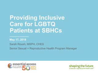 Providing Inclusive
Care for LGBTQ
Patients at SBHCs
May 17, 2018
Sarah Roush, MSPH, CHES
Senior Sexual + Reproductive Health Program Manager
 