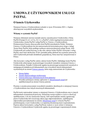 UMOWA Z UŻYTKOWNIKIEM USŁUGI
PAYPAL
O koncie Użytkownika
Niniejsza Umowa z Użytkownikiem wchodzi w życie 30 kwietnia 2021 r. i będzie
obowiązywać wszystkich użytkowników.
Witamy w systemie PayPal!
Niniejszy dokument zawiera warunki umowy zawartej przez Użytkownika z firmą
PayPal (Europe) S.àr.l. et Cie, S.C.A. („PayPal”), które regulują korzystanie przez
Użytkownika z konta PayPal i usług PayPal, tj. Umowy z Użytkownikiem.
Postanowienia Umowy dotyczą tylko kont PayPal mieszkańców Polski. Niniejsza
Umowa z Użytkownikiem nie ma zastosowania do korzystania przez niego z usługi
Xoom firmy PayPal, które podlega osobnym umowom prawnym usługi Xoom. Jeśli
Użytkownik jest osobą fizyczną, to aby móc założyć konto PayPal i korzystać z usług
PayPal, musi mieć ukończone 18 lat i posiadać pełną zdolność do czynności prawnych.
Jeśli Użytkownik prowadzi działalność gospodarczą, firma musi być zarejestrowana w
Polsce.
Aby korzystać z usług PayPal, należy założyć konto PayPal. Zakładając konto PayPal,
Użytkownik zobowiązuje się przestrzegać wszystkich warunków niniejszej Umowy z
Użytkownikiem. Ponadto Użytkownik zgadza się przestrzegać postanowień zawartych w
następujących dodatkowych dokumentach oraz wszystkich innych dokumentach
wymienionych na stronie Umowy prawne, które mają zastosowanie do Użytkownika:
• Strona Opłaty
• Zasady dopuszczalnego użytkowania
• Umowa dotycząca Alternatywnych form płatności
• Wszelkie późniejsze zmiany ogłoszone w Aktualizacjach zasad już
opublikowanych na stronie Umowy prawne.
Prosimy o uważne przeczytanie wszystkich warunków określonych w niniejszej Umowie
z Użytkownikiem oraz innych stosownych dokumentach.
PayPal może wprowadzać zmiany w niniejszej Umowie z Użytkownikiem oraz w innych
dokumentach wymienionych powyżej. Zmieniona wersja wejdzie w życie w chwili jej
opublikowania, o ile nie zaznaczono inaczej. Jeśli wprowadzane zmiany ograniczają
prawa Użytkownika lub rozszerzają zakres jego odpowiedzialności, opublikujemy
odpowiednie powiadomienie na stronie Aktualizacji zasad w witrynie PayPal i
poinformujemy o tym Użytkownika z co najmniej dwumiesięcznym wyprzedzeniem.
Poprzez dalsze korzystanie z usług PayPal po wejściu w życie zmian w niniejszej
Umowie z Użytkownikiem Użytkownik zgadza się przestrzegać wspomnianych zmian.
 