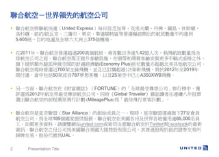 ϺգIȵĺչ˾
? Ϻc\United ExpressÿՏ֥Ӹ硢mPu˹D
  ɼ~s/~߿ˡС|AʢD؅^ȠI\м~_ĺƽ_
  5,605࣬Ŀĵر鼰ȫ375C

? 2011꣬ϺՠI\^200f࣬˿͔Ŀ_1.42|˴Σwȫ
  򺽿չ˾֮ڡϺլFœOʩ^Ⱥ̄տœbƽʽ֮⣬
  ṩ~Ȳչgmœ(Economy Plus)λ೬Խչ˾
  ϺլFrI\700wCKӆُ^125wC20122019
  g\а50ܲ787͙CԼ25ܿаʿA350XWBwC

? һ棬ϺڡؔsIFORTUNEġȫ繫˾аУ@
  ux2012꺽ս纽չ˾ͬrGlobal TravelersIxBmͶƱ
  xϺյǰfwӋ (MileagePlus)顸wгӋ

? ϺǿˣStar AllianceĄʼɆT֮һFrǿ͸^27ҕT
  չ˾ȫ189ṩաϺݼ؃l85,000T
  YϣՈg[Wվunited.comעϺTwittercFacebook
  YӍϺ֮ĸ˾ꑿع޹˾ͨɬF춼~sCȯ
  ƽףɷݴ̖UAL

2    Presentation Title
 