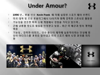  1996년, 풋볼 선수 Kevin Frank 에 의해 설립된 스포츠 웨어 브랜드 
 미국 대학 및 프로 풋볼리그에서 나이키와 함께 강력한 스폰서로 활동중 
 기능성을 강조한 특허 소재 개발에서 강점을 가지고 있으며 , 
 군에 납품할 정도로 재질을 인정받고 있음. 최근 미 해군과 영속 계약을 
맺음 
 기능성, 강력한 이미지, 선수 출신이 제작해 실용적이라는 인상에 힘 
입어 아디다스를 3위로 밀어내고 미국 스포츠 웨어 시장 2위를 차지 
함 
 