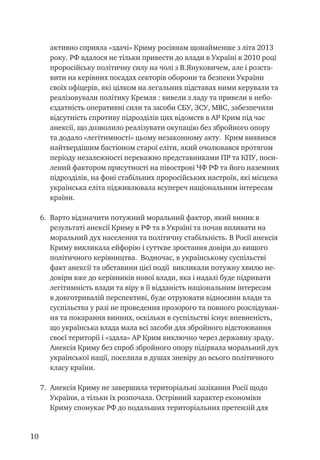 10
активно сприяла «здачі» Криму росіянам щонайменше з літа 2013
року. РФ вдалося не тільки привести до влади в Україні в 2010 році
проросійську політичну силу на чолі з В.Януковичем, але і розста-
вити на керівних посадах секторів оборони та безпеки України
своїх офіцерів, які цілком на легальних підставах ними керували та
реалізовували політику Кремля : вивели з ладу та привели в небо-
єздатність оперативні сили та засоби СБУ, ЗСУ, МВС, забезпечили
відсутність спротиву підрозділів цих відомств в АР Крим під час
анексії, що дозволило реалізувати окупацію без збройного опору
та додало «легітимності» цьому незаконному акту. Крим виявився
найтвердішим бастіоном старої еліти, який очолювався протягом
періоду незалежності переважно представниками ПР та КПУ, поси-
лений фактором присутності на півострові ЧФ РФ та його наземних
підрозділів, на фоні стабільних проросійських настроїв, які місцева
українська еліта підживлювала всупереч національним інтересам
країни.
6.	 Варто відзначити потужний моральний фактор, який виник в
результаті анексії Криму в РФ та в Україні та почав впливати на
моральний дух населення та політичну стабільність. В Росії анексія
Криму викликала ейфорію і суттєве зростання довіри до вищого
політичного керівництва. Водночас, в українському суспільстві
факт анексії та обставини цієї події викликали потужну хвилю не-
довіри вже до керівників нової влади, яка і надалі буде підривати
легітимність влади та віру в її відданість національним інтересам
в довготривалій перспективі, буде отруювати відносини влади та
суспільства у разі не проведення прозорого та повного розслідуван-
ня та покарання винних, оскільки в суспільстві існує впевненість,
що українська влада мала всі засоби для збройного відстоювання
своєї території і «здала» АР Крим виключно через державну зраду.
Анексія Криму без спроб збройного опору підірвала моральний дух
української нації, поселила в душах зневіру до всього політичного
класу країни.
7.	 Анексія Криму не завершила територіальні зазіхання Росії щодо
України, а тільки їх розпочала. Острівний характер економіки
Криму спонукає РФ до подальших територіальних претензій для
 