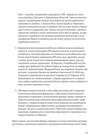 11
його з`єднання суходільним коридором із РФ, зокрема це стосу-
ється Донбасу, Одеської та Херсонської областей. Значна кількість
загонів «самооборони» Криму веде бойові дії проти українських
силовиків на Донбасі. З іншого боку, жителі Донбасу зберігають
потужні економічні зв’язки із Кримом: багато з них мають в Криму
друге житло в курортній зоні. Значна кількість біженців з Донбасу
тимчасово виїхали із місць проведення АТО саме до Криму, де про-
довжують перебувати під впливом російської пропаганди і після
повернення будуть становити для нас певну загрозу як носії анти-
української ідеології.
8.	 Правовий аспект виявився найбільш слабким місцем російської
стратегії, однак керівництво РФ намагається його компенсувати
нахабністю, зухвалою брехнею та ставкою на свою військову силу.
В ході анексії Криму керівництво РФ чітко дало зрозуміти, що діє
і планує діяти надалі поза межами міжнародного права, про що
засвідчило зухвале підписання 18 березня у Георгіївській залі До-
говору про прийняття Республіки Крим до складу Росії, ратифіко-
ваного 21 березня Радою Федерації Росії, що закріпило анексію цих
регіонів, та реакція Кремля на прийняття резолюції ГА ООН про
підтримку територіальної цілісності України від 27 березня 2014.
Зважившись на «націоналізацію» в Криму державного та приват-
ного майна українських власників Росія де-факто навіть вийшла за
межі власного правового поля.
9.	 Методика анексії включає в себе набір наступних дій: створення
незаконних військових формувань, здійснення насильницького
державного перевороту, встановлення режиму терору, тортури та
вбивства політичних опонентів, фальсифікація результатів «рефе-
рендуму», створення пропагандистської машини для промивання
мізків та формування образу ворога, розбудова авторитарного
режиму. До цього додався масовий з 2004 року підкуп українських
урядовців, підривні дії по зниженню ефективності управління сек-
торами безпеки та оборони.
Варто додати, що окупація Криму створила не тільки негативні наслідки,
але й низку позитивних моментів у внутрішньополітичному житті Украї-
 