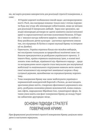 12
ни, які варто розумно використати для реалізації стратегії повернення, а
саме:
-	 В Україні нарешті позбавилися ілюзій щодо «договороспромож-
ності» Росії, яка насправді поважає тільки силу і готова поруши-
ти будь-яку угоду або міжнародні зобов’язання, якщо це вигідно
для реалізації її імперських амбіцій. Зараз вже зрозуміло, що
жодні міжнародні договори не здатні замінити сласної потужної
армії та євроатлантичної системи колективної безпеки. В Укра-
їні з`явилася нагода побачити щирість «визнання та любові» з
боку російських діячів культури – достатньо прочитати список
тих, хто підтримує В.Путіна в справі окупації Криму та інтервен-
ції на Донбасі.
-	 Одночасно, Україна втратила більш ніж мільйон виборців,
які послідовно голосували за проросійські політичні сили і не
бажали приєднуватися до розбудови українського проекту. З
іншого боку, країна отримала національну ідею, в основі якої
лежить тема свободи, відмінності від «братнього народу» , зрада
та несправедлива якого агресія стала імпульсом для внутрішньої
мобілізації та національного згуртування навколо мети захисту
своєї незалежності від конкретної зовнішньої загрози з боку
сусідньої держави, щонайменше на середньострокову перспек-
тиву.
-	 Тема повернення Криму має шанс мобілізувати українців в
перманентній конкурентній боротьбі з Росією, до якої входить
зростання рівня життя, створення ефективного державного апа-
рату, розбудова економіки рівних можливостей, поява соціаль-
них ліфтів, відродження Збройних Сил, гуманітарної сфери. За
таких умов навіть сам факт повернення Криму до складу Украї-
ни займатиме другорядне місце.
Основні підходи стратегії
повернення Криму.
При формуванні реалістичної стратегії повернення Криму доцільно вихо-
дити із наступних міркувань.
 