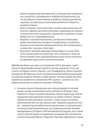 13
-	 Крим не швидко буде розчарований у нових реаліях перебуван-
ня в складі Росії, щонайменше в найближчій перспективі, під
час якої Кремль намагатиметься зробити із Криму привабливу
картинку, що призведе до втягування російського бюджету у
надмірні витрати.
-	 Варто очікувати, що й надалі буде активно продовжуватись іде-
ологічна обробка населення півострову, спрямована на зміцнен-
ні впевненості його мешканців у правильності зробленого ними
вибору під час псевдореферендуму.
-	 Нарешті, в короткій перспективі, для більшості мешканців
Криму важливим буде сам факт їх перебування у складі Росії,
оскільки ці сентименти підігрівалися більше 20 останніх років і,
з якими пов`язувалися певні надії.
-	 Відсутність правової процедури виходу Криму із складу Росії
також можна віднести до фактору, хоча сумнівного, оскільки
Росія останній часом продемонструвала дуже вільне ставлення
до правових норм взагалі, включаючи власні.
Офіційному Києву вже зараз, до завершення АТО в Донецьку, варто
закласти організаційні основи стратегії, яка має виходити із того, що
«ключі» від Криму лежать у Кремлі, а не в Симферополі. Відтак стратегія
повернення АР Крим має стати частиною концепції побудови двосторон-
ніх відносин України з Росією в нових умовах. Частина заходів має бути
спрямована впливати на керівництво РФ, частина – впливати на вну-
трішньополітичну та соціальну ситуацію в АР Крим.
1.	 Основою стратегії повернення має стати розумний та гнучкий
баланс заходів економічного тиску на Росію та АР Крим з боку
України та з боку її західних союзників. Цьому сприяє курс Росії на
порушення прав приватної власності на майно та бізнес, швидка
криміналізація півострова, політика «зміну складу населення»,
перетворення його на сіру гральну зону. Завдання української вла-
ди – створити інституційні канали накопичення та конструктивно-
го виходу енергії невдоволення, яка супроводжуватиме постійне
нарощування в АР Крим та РФ економічних негараздів, але в такий
спосіб, щоб цей процес не призводив до розриву або послаблення
зв’язку мешканців Криму із Україною. Важливо здійснювати заходи
 