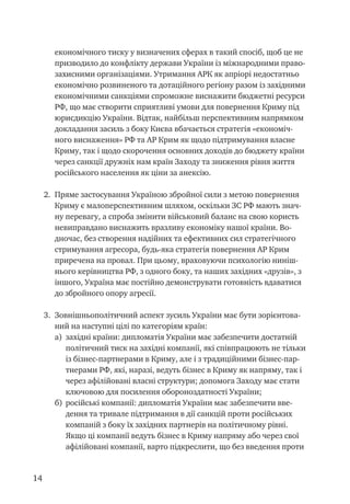 14
економічного тиску у визначених сферах в такий спосіб, щоб це не
призводило до конфлікту держави України із міжнародними право-
захисними організаціями. Утримання АРК як апріорі недостатньо
економічно розвиненого та дотаційного регіону разом із західними
економічними санкціями спроможне виснажити бюджетні ресурси
РФ, що має створити сприятливі умови для повернення Криму під
юрисдикцію України. Відтак, найбільш перспективним напрямком
докладання засиль з боку Києва вбачається стратегія «економіч-
ного виснаження» РФ та АР Крим як щодо підтримування власне
Криму, так і щодо скорочення основних доходів до бюджету країни
через санкції дружніх нам країн Заходу та зниження рівня життя
російського населення як ціни за анексію.
2.	 Пряме застосування Україною збройної сили з метою повернення
Криму є малоперспективним шляхом, оскільки ЗС РФ мають знач-
ну перевагу, а спроба змінити військовий баланс на свою користь
невиправдано виснажить вразливу економіку нашої країни. Во-
дночас, без створення надійних та ефективних сил стратегічного
стримування агресора, будь-яка стратегія повернення АР Крим
приречена на провал. При цьому, враховуючи психологію ниніш-
нього керівництва РФ, з одного боку, та наших західних «друзів», з
іншого, Україна має постійно демонструвати готовність вдаватися
до збройного опору агресії.
3.	 Зовнішньополітичний аспект зусиль України має бути зорієнтова-
ний на наступні цілі по категоріям країн:
а)	 західні країни: дипломатія України має забезпечити достатній
політичний тиск на західні компанії, які співпрацюють не тільки
із бізнес-партнерами в Криму, але і з традиційними бізнес-пар-
тнерами РФ, які, наразі, ведуть бізнес в Криму як напряму, так і
через афілійовані власні структури; допомога Заходу має стати
ключовою для посилення обороноздатності України;
б)	 російські компанії: дипломатія України має забезпечити вве-
дення та тривале підтримання в дії санкцій проти російських
компаній з боку їх західних партнерів на політичному рівні.
Якщо ці компанії ведуть бізнес в Криму напряму або через свої
афілійовані компанії, варто підкреслити, що без введення проти
 