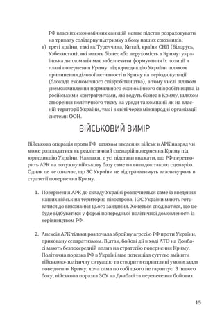 15
РФ власних економічних санкцій немає підстав розраховувати
на тривалу солідарну підтримку з боку наших союзників;
в)	 треті країни, такі як Туреччина, Китай, країни СНД (Білорусь,
Узбекистан), які мають бізнес або нерухомість в Криму: укра-
їнська дипломатія має забезпечити формування їх позиції в
плані повернення Криму під юрисдикцію України шляхом
припинення ділової активності в Криму на період окупації
(блокада економічного співробітництва), в тому числі шляхом
унеможливлення нормального економічного співробітництва із
російськими контрагентами, які ведуть бізнес в Криму, шляхом
створення політичного тиску на уряди та компанії як на влас-
ній території України, так і в світі через міжнародні організації
системи ООН.
Військовий вимір
Військова операція проти РФ шляхом введення військ в АРК навряд чи
може розглядатися як реалістичний сценарій повернення Криму під
юрисдикцію України. Навпаки, є усі підстави вважати, що РФ перетво-
рить АРК на потужну військову базу саме на випадок такого сценарію.
Однак це не означає, що ЗС України не відіграватимуть важливу роль в
стратегії повернення Криму.
1.	 Повернення АРК до складу Україні розпочнеться саме із введення
наших військ на територію півострова, і ЗС України мають готу-
ватися до виконання цього завдання. Хочеться сподіватися, що це
буде відбуватися у формі попередньої політичної домовленості із
керівництвом РФ.
2.	 Анексія АРК тільки розпочала збройну агресію РФ проти України,
приховану сепаратизмом. Відтак, бойові дії в ході АТО на Донба-
сі мають безпосередній вплив на стратегію повернення Криму.
Політична поразка РФ в Україні має потенціал суттєво змінити
військово-політичну ситуацію та створити сприятливі умови задля
повернення Криму, хоча сама по собі цього не гарантує. З іншого
боку, військова поразка ЗСУ на Донбасі та перенесення бойових
 
