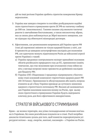 16
дій на інші регіони України зробить стратегію повернення Криму
нереальною.
3.	 Україна має швидко створити та постійно розбудовувати надійні
сили стратегічного стримування проти ЗС РФ на тактичну глибину
до 500 км. (максимально). Такими силами слід вважати тактичні
ракети із звичайними боєголовками, а також високоточну зброю,
яка за своєю дією наближується до Зброї масового знищення, але
не підпадає під обмежуючі міжнародні договори.
4.	 Ефективним, але ризикованим напрямком дій України проти РФ
(такі дії спроможні змінити не тільки ядерний баланс у світі, але
й призвести до швидких катастрофічних наслідків для економіки
РФ, але одночасно можуть підштовхнути Росію до військової агресії
проти України) є такий:
a)	 Україна продовжує контролювати експорт принаймні половини
обсягів російського природного газу до ЄС, припинення (навіть
тимчасове, що стає можливим при оголошенні стану війни на-
віть у вигляді погрози) може призвести до руйнівних наслідків
для бюджету РФ;
б)	 Україна (ПО «Південмаш») продовжує підтримувати у боєгото-
вому стані основний компонент стратегічних ядерних ракет РФ
(SS 18 Satan). Припинення їх обслуговування або навіть погроза
вчинити ці дії з боку України призведе до суттєвого зниження
ядерного стратегічного потенціалу РФ. Вказані дії залишаються
для України важливим важелем впливу на Росію, при цьому
сили стратегічного стримування України будуть відігравати
ключову роль для його ефективного використання.
Стратегія військового стримування
Крим – це велика територія, яка усіма господарськими зв’язками пов’яза-
на із Україною, без яких рентабельно існувати не в стані. Росії потрібно
докласти гігантських зусиль для того, щоб повністю переорієнтувати усі
ресурсні потоки – воду, енергію, вантажі, пасажирів – з України на Росію.
 