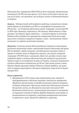 18
військових баз, підприємств ВПК СРСР на його території, облаштування
контингенту ЗС РФ, яке вже зросло з 12,5 тисяч до 22 тисяч і має ще зро-
сти до 32 тисяч, але зрозуміло, що це будуть значні та обтяжливі бюджет-
ні витрати.
Загрози. Найпростіший засіб вирішити проблему економічного підтри-
мання Криму як дотаційного на 90% та географічно ізольованого від
РФ регіону – це створення військовою силою «коридору» сполучення РФ
та АРК через Донецьку, Херсонську, або Одеську, Миколаївську (з При-
дністров`ям) області. Друга небезпека – з анексією Криму та початком
бойових дій на Донбасі під прикриттям сепаратизму Росія ще не вирі-
шила свого головного завдання в Україні, а саме – встановлення в Києві
залежного та слабкого політичного режиму.
Дії росіян. З початку анексії АРК дії російської сторони не виключають
реальності визначених загроз: одночасний початок військових дій проти
ЗСУ на Донбасі, спроба (невдала) дестабілізувати ситуацію в Одесі 2
травня та пізніше атаки та Маріуполь свідчать, що загроза створення
«коридору» РФ-АРК існує і є реальною. Крім того, росіяни почали пере-
творювати Крим у потужну військову базу для контролю над регіоном
Чорного моря та як інструмент впливу на Україну, планують нарощувати
кількість військового контингенту до 30 тис. При цьому загони «самоо-
борони» Криму проходять бойову обкатку в умовах Донбасу, що дозво-
лить їх швидко перетворити у боєздатні підрозділи, якщо вони не будуть
знищені ЗСУ.
Наша стратегія.
1.	 Продовжувати АТО за будь-яких сприятливих умов, швидке її
трансформування у військову операцію, оскільки до завершення
збройного протистояння на Донбасі реалізація стратегії повернен-
ня Криму неможлива. При цьому намагатися збільшувати кількість
боєздатних частин, не збільшуючи загальної чисельності ЗСУ.
Важливим моментом тут є демонстрація населенню та союзникам
за кордоном готовності України збройно боронити свою країну та
налаштованість на перемогу, подолання деморалізації населення
та армії після «здачі» Криму без збройного супротиву.
 