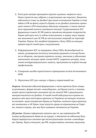 19
2.	 Росії дуже вигідно проводити агресію в рамках «мирного часу».
Наша стратегія має забрати у супротивника цю перевагу. Введення
військового стану на Донбасі при умові оголошення України в стані
війни із РФ по факту агресії в Криму та на Донбасі дозволить прово-
дити замість АТО повноцінну військову операцію, а також нівелю-
вати правовий нонсенс нинішньої ситуації. Супротивником ЗСУ
формально стають ЗС РФ замість виключно місцевих сепаратистів.
Однак цей крок несе із собою певні ризики, в першу чергу відкри-
ває можливості для ЗС РФ до наступальних операцій на території
України. Відтак, без надійної підтримки з боку США на випадок
прямої агресії такий крок є недоцільним.
3.	 Реформування ЗСУ за підтримки з боку США, Великобританії та
інших; розширення інституту іноземних радників в секторі безпе-
ки та оборони, люстрація керівного складу, навчання у військових
навчальних закладах країн-членів НАТО кадрового резерву, поси-
лення контррозвідувального захисту, просування на керівні посади
професіоналів.
4.	 Створення засобів стратегічного стримування на базі вітчизняного
ОПК.
5.	 Підготовка ЗСУ для «заходу» в Крим у сприятливий час.
Загрози. Незаконні військові формування з числа кримчан були створе-
ні росіянами у формі загонів «самооборони», які брали участь у силових
акціях проти українських силовиків під час анексії АРК і продовжують
використовуються на Донбасі. В такий спосіб вибудовується кровна во-
рожнеча між цією категорією кримчан та Україною на випадок посилен-
ня настроїв щодо повернення Криму до України, оскільки серед кримчан,
які залишились в АР Крим, існує відчуття зради по відношенню до Украї-
ни, певного сорому, яке має бути заміщене ненавистю до України.
Дії росіян. Наявна інформація свідчить про те, що керівництво РФ
планує розбудовувати Крим не як курорт, а виключно як військову базу.
Наразі вирішується питання про інституціалізацію загонів «самооборо-
ни» Криму. Варто очікувати, що РФ, скориставшись значним людським
 