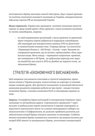 20
потенціалом в Криму внаслідок анексії півострова, буде і надалі проводи-
ти політику посилення ненависті силовиків до України, використовуючи
військову агресію РФ на материковій Україні.
Наша стратегія. Україна має проводити політику посилення відчуття
сорому за зраду нашій країні з боку кримчан з числа колишніх силовиків
та членів самооборони, зокрема:
-	 по лінії недержавних організацій з числа кримчан та кримчаків
варто створити окремі добровольчі підрозділи самооборони
або нацгвардії для використання в рамках АТО на Донеччині
із символічними назвами типу «Таврида-Днепр» (за аналогією
«Нормандія-Неман»), «Ай-Петрі», «Салгір» тощо. Важливо не
створювати враження, що ці загони є примусовими з боку укра-
їнської влади. Мета заходу – спрямувати патріотизм кримчан,
що залишилися в АР Крим, на здійснення переходу вже зараз
на наший бік для участі в АТО на Донбасі як першого етапу до
звільнення Криму.
Стратегія «економічного виснаження»
Цей напрямок слід вважати ключовим в стратегії повернення, врахо-
вуючи наявні у України ресурси, важелі впливу на агресора та позицію
наших західних друзів. Для зручності планування та реалізації вбачається
доцільним розділити напрямки роботи на три групи - заходи стосовно
економіки Криму, стосовно економіки Росії та міжнародно-правові за-
ходи.
Загрози. Географічно Крим пов’язаний із материковою Україною через
залізницю та автомобільні дороги. Спроможність кримських 7 торгі-
вельних та рибальських портів (включаючи 2 паромні переправи) за
відсутності керченського мосту та в умовах міжнародного ембарго на
авіасполучення із Сімферополем, не дозволяє приймати достатню для
забезпечення потреб Криму кількість вантажів та пасажирів. Слабким
місцем економіки Криму залишається залежність від водопостачання для
потреб АПК півночі та центрального Криму, постачання електроенергії
 