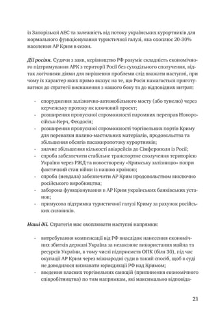 21
із Запорізької АЕС та залежність від потоку українських курортників для
нормального функціонування туристичної галузі, яка охоплює 20-30%
населення АР Крим в сезон.
Дії росіян. Судячи з заяв, керівництво РФ розуміє складність економічно-
го підтримування АРК з території Росії без суходільного сполучення, від-
так логічними діями для вирішення проблеми слід вважати наступні, при
чому їх характер яких прямо вказує на те, що Росія намагається приготу-
ватися до стратегії виснаження з нашого боку та до відповідних витрат:
-	 спорудження залізнично-автомобільного мосту (або тунелю) через
керченську протоку як ключовий проект;
-	 розширення пропускної спроможності паромних переправ Новоро-
сійськ-Керч, Феодосія;
-	 розширення пропускної спроможності торгівельних портів Криму
для перевалки паливо-мастильних матеріалів, продовольства та
збільшення обсягів пасажиропотоку курортників;
-	 значне збільшення кількості авіарейсів до Сімферополя із Росії;
-	 спроба забезпечити стабільне транспортне сполучення територією
України через РЖД та новостворену «Кримську залізницю» попри
фактичний стан війни із нашою країною;
-	 спроба (невдала) забезпечити АР Крим продовольством виключно
російського виробництва;
-	 заборона функціонування в АР Крим українських банківських уста-
нов;
-	 примусова підтримка туристичної галузі Криму за рахунок російсь-
ких силовиків.
Наші дії. Стратегія має охоплювати наступні напрямки:
-	 витребування компенсації від РФ внаслідок нанесення економіч-
них збитків державі Україна за незаконне використання майна та
ресурсів України, в тому числі підприємств ОПК (біля 30), під час
окупації АР Крим через міжнародні суди в такий спосіб, щоб в суді
не доводилося визнавати юрисдикції РФ над Кримом;
-	 введення власних торгівельних санкцій (припинення економічного
співробітництва) по тим напрямкам, які максимально відповіда-
 