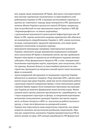 22
ють задуму щодо повернення АР Крим. Для цього слід переглянути
всю систему торгівельно-економічного та інвестиційного спів-
робітництва України та РФ, її наявних інституційних структур та
вдатись до «пакетного» підходу щодо контрактів із РФ, враховуючи
заліком збитки України в результаті анексії АР Крим, наприклад,
ціна на російський газ має враховувати втрати України в АРК ДК
«Чорноморнафтогаз» та іншого держмайна;
-	 з урахуванням нерозвинутої транспортної інфраструктури між АР
Крим та РФ, окремо визначити напрями припинення або обмежен-
ня економічного співробітництва України із АРК: умови постачан-
ня води, електроенергії, продуктів харчування, усіх видів транс-
портного сполучення та ведення туризму;
-	 враховуючи міжнародну підтримку територіальної цілісності
України, визначити заходи припинення нормального комерцій-
ного сполучення АР Крим із зовнішнім світом, що має зруйнувати
бюджет півострова та призвести до необхідності надання значних
субсидіях з боку федерального бюджету РФ, а саме: використанні
іноземними партнерами портів, аеропортів, авіа сполучення, об’єк-
тів туризму. Ведення бізнесу та інвестиційної діяльності на піво-
строві має призводити до введення санкцій проти таких іноземних
фірм та компаній;
-	 задля координації дій урядових та неурядових структур України
вбачається за доцільне створити «Раду міністрів АРК», органу вико-
навчої влади при уряді України, який має вести оперативну роботу
з реалізації стратегії повернення Криму і стати тимчасовою адміні-
страцією Криму відразу після повернення півострова під юрисдик-
цію України до моменту формування нової системи влади. Фінан-
сування цього органу доцільно організувати як з держбюджету, так
і через недержавні структури та фонди, зі створенням відповідних
механізмів стимулювання громадян України (які мають нерухо-
мість та бізнес-інтереси в АРК) та залучення до роботи вказаного
органу, у тому числі фінансово на донорській основі;
-	 Україна має переглянути свою енергетичну стратегію, яка наразі
повністю залежить від постачання російських енергоносіїв. При-
чин дві: енергетична залежність України використовується РФ як
важіль впливу на уряд, 56% доходів держбюджету РФ формується
 
