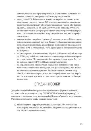 23
саме за рахунок експорту енергоносіїв. Україна має починати вті-
лювати стратегію диверсифікації імпорту енергоносіїв;
-	 анексуючи АРК, РФ виходила з того, що Україна не зважиться на
перекриття транзиту газу до ЄС, оскільки наша країна таким кро-
ком втратить підтримку з боку ключових країн-членів ЄС. Останні
кроки ЄС вказують на те, що ЄС готується до варіанту суттєвого
зменшення обсягів імпорту російського газу із стратегічних мірку-
вань. Це створює потенційно нову ситуацію для нас, яка потребує
осмислення;
-	 експорт нафти та вугілля (крім газу) залишається для РФ ключови-
ми джерелами доходної частини бюджету. Зменшення цих надход-
жень неминуче призведе до серйозних економічних та соціальних
проблем в РФ із урахуванням того, що існуючих резервів вистачить
на 3-5 років;
-	 згідно існуючих домовленостей, Україна («Південмаш») обслуговує
до 2018 року найбільш важливу частину сил стратегічного ядерно-
го стримування РФ, виведення з боєготовності яких могло б суттє-
во змінило паритет РФ та США на користь останніх;
-	 дії України мають призвести до посилення податкового та еконо-
мічного навантаження на бюджет АРК до такого рівня, при якому
виконання соціальних програм АРК стане неможливим в тому
обсязі , як вони виконувалися за часів перебування у складі Украї-
ни. Це неминуче призведе до зростання протестних настроїв серед
населення.
Юридичні особи
До цієї категорії об’єктів стратегії автор відносить фірми та компанії,
які занесені в державну систему ЄДРЮОФОП (Єдиний держреєстр), та
виходить із визнання того, що економіка Криму зв’язана із материковою
Україною дуже слабо, окрім наступних галузей:
a)	 транспортна інфраструктура: залізниця (70% вантажів та
пасажирів), автомобільна, авіаційна. Портове господарство не має
для АРК ключового значення;
 