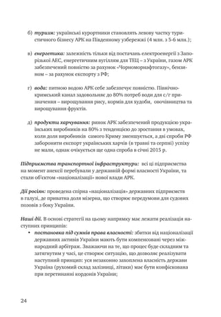 24
б)	 туризм: українські курортники становлять левову частку тури-
стичного бізнесу АРК на Південному узбережжі (4 млн. з 5-6 млн.);
в)	 енергетика: залежність тільки від постачань електроенергії з Запо-
різької АЕС, енергетичним вугіллям для ТЕЦ – з України, газом АРК
забезпечений повністю за рахунок «Чорноморнафтогазу», бензи-
ном – за рахунок експорту з РФ;
г)	 вода: питною водою АРК себе забезпечує повністю. Північно-
кримський канал задовольняє до 80% потреб води для с/г при-
значення – вирощування рису, кормів для худоби, овочівництва та
вирощування фруктів.
д) 	продукти харчування: ринок АРК забезпечений продукцією укра-
їнських виробників на 80% з тенденцією до зростання в умовах,
коли доля виробників самого Криму зменшується, а дві спроби РФ
заборонити експорт українських харчів (в травні та серпні) успіху
не мали, однак очікується ще одна спроба в січні 2015 р.
Підприємства транспортної інфраструктури: всі ці підприємства
на момент анексії перебували у державній формі власності України, та
стали об’єктом «націоналізації» нової влади АРК.
Дії росіян: проведена спірна «націоналізація» державних підприємств
в галузі, де приватна доля мізерна, що створює передумови для судових
позовів з боку України.
Наші дії. В основі стратегії на цьому напрямку має лежати реалізація на-
ступних принципів:
•	 постановка під сумнів права власності: збитки від націоналізації
державних активів України мають бути компенсовані через між-
народний арбітраж. Зважаючи на те, що процес буде складним та
затягнутим у часі, це створює ситуацію, що дозволяє реалізувати
наступний принцип: уся незаконно захоплена власність держави
Україна (рухомий склад залізниці, літаки) має бути конфіскована
при перетинанні кордонів України;
 