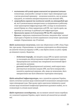25
•	 постановка під сумнів права власності на приватні активи:
гелікоптери, плавзасоби ( катери та інше) через міжнародні суди
з метою реалізації принципу - незаконна власність, яку не можна
відсудити, не повинна використовуватися поза межами АРК;
•	 запровадити правові та політичні заходи на міжнародній аре-
ні, які б унеможливили використання та підтримання в робочому
стані транспортної інфраструктури АРК з огляду на незаконність
анексії Криму як з боку юридичних осіб РФ, так і третіх країн, що
призведе до занепаду та руйнації усієї інфраструктури.
•	 Припинити пряме жд сполучення РФ та РБ з окупованим
Кримом з міркувань національної безпеки, введення обов`язкової
пересадки в Україні на потяги українского сполучення (реалізація
намірів «Укрзалізниці» від 19 квітня).
Щодо залізничного сполучення, воно має зберігатися із АРК з боку Укра-
їни, при цьому «Укрзалізниця» не повинна переходити на обслуговуван-
ня клієнтів тільки до кордону із АРК, а має брати оплату за увесь тариф
до кінцевого пункту. Водночас,
-	 додаткові тарифи, які вводить влада АРК на провіз вантажів
та пасажирів для обслуговування потреб кримського відрізку
Придніпровської залізниці має створювати негативний ефект
для клієнтів залізниці;
-	 рухомий склад Придніпровської залізниці, який наразі вико-
ристовується незаконно владою АРК, має бути повернутий у
власність української держави, або, якщо це неможливо, його
використання має бути обмежене територією півострову.
Щодо авіаційної інфраструктури, яка є власністю держави Україна,
мають початися зусилля щодо компенсацій її незаконного використання
через міжнародні суди. При цьому варто одночасно ініціювати судові
позови щодо незаконної конфіскації приватного рухомого майна, як то
гелікоптерів та літаків малої авіації.
Щодо портового господарства, яке на момент анексії також перебува-
ло у власності держави Україна, варто чинити дії аналогічні до авіацій-
ної.
 