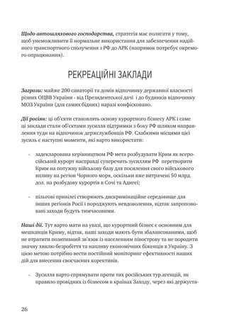 26
Щодо автошляхового господарства, стратегія має полягати у тому,
щоб унеможливити її нормальне використання для забезпечення надій-
ного транспортного сполучення з РФ до АРК (напрямок потребує окремо-
го опрацювання).
Рекреаційні заклади
Загрози: майже 200 санаторії та домів відпочинку державної власності
різних ОЦВВ України - від Президентської дачі і до будинків відпочинку
МОЗ України (для самих бідних) наразі конфісковано.
Дії росіян: ці об’єкти становлять основу курортного бізнесу АРК і саме
ці заклади стали об’єктами зусилля підтримки з боку РФ шляхом направ-
лення туди на відпочинок держслужбовців РФ. Слабкими місцями цієї
зусиль є наступні моменти, які варто використати:
-	 задекларована керівництвом РФ мета розбудувати Крим як всеро-
сійський курорт насправді суперечить зусиллям РФ перетворити
Крим на потужну військову базу для посилення свого військового
впливу на регіон Чорного моря, оскільки вже витрачені 50 млрд.
дол. на розбудову курортів в Сочі та Адигеї;
-	 пільгові привілеї створюють дискримінаційне середовище для
інших регіонів Росії і породжують невдоволення, відтак запропоно-
вані заходи будуть тимчасовими.
Наші дії. Тут варто мати на увазі, що курортний бізнес є основним для
мешканців Криму, відтак, наші заходи мають бути збалансованими, щоб
не втратити позитивний зв’язок із населенням півострову та не породити
значну хвилю безробіття та напливу економічних біженців в Україну. З
цією метою потрібно вести постійний моніторинг ефективності наших
дій для внесення своєчасних корективів.
-	 Зусилля варто спрямувати проти тих російських тур.агенцій, як
правило провідних із бізнесом в країнах Заходу, через які держуста-
 