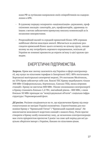 27
нови РФ за путівками направляли своїх співробітників на оздоров-
лення в АРК.
-	 В судовому порядку оскаржити «націоналізацію» державних, проф-
спілкових закладів: санаторіїв, дач, профілакторіїв, здравниць та
інших з метою забезпечити примусову виплату компенсацій за їх
незаконне використання.
-	 Рекреаційний малий та середній приватний бізнес АРК отримав
найбільші збитки внаслідок анексії. Вбачається за доцільне роз-
глядати кримський бізнес цього сегменту як цільову групу, заходи
впливу на яку потребують окремого опрацювання, оскільки дії
України не повинні призвести до втрати зв’язку із цієї групою гро-
мадян.
Енергетичні підприємства
Загрози. Крим має значну залежність від України в сфері електроенер-
гії, яку купує по пільговим тарифам із Запорізької АЕС: 80% постачають
Херсонські магістральні електричні мережі, 5% поставляє Мелітополь,
на 15% Крим забезпечує себе сам. Власні ТЕС Криму видобувають тільки
300 МВт (Сімферопольська, Керченська, Сакська ТЕЦ, низка вітрових
станцій). Криму не вистачає 800 МВт. Пікове споживання електроенергії
в Криму становить близько 1,2 ГВт, звичайний рівень - 800 МВт, з яких
близько 50 МВт припадає на “невід’єднувальні об’єкти”: соціальна інфра-
структура і Чорноморський флот.
Дії росіян. Росіяни сподіваються на те, що відключення Криму від енер-
гопостачання не вигідне Україні економічно. Стратегічними для еко-
номіки Криму є “Кримський Титан” і “Кримський содовий завод”. Не
виключаючи можливості жорстких санкцій з нашого боку, Росія прагне
створити в Криму особу економічну зону, де незалежна електрогенерація
має стати пріоритетом протягом 3 років і на саме цей період для неї до-
цільно зберігати імпорт з України, бажано по пільговим цінам.
 