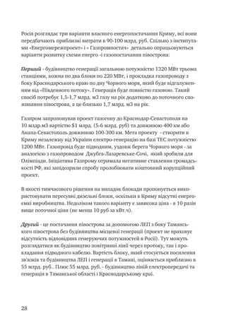 28
Росія розглядає три варіанти власного енергопостачання Криму, всі вони
передбачають приблизні витрати в 90-100 млрд. руб. Спільно з інститута-
ми «Енергомережпроект» і « Газпромпостач» детально опрацьовуються
варіанти розвитку схеми енерго -і газопостачання півострова:
Перший - будівництво генерації загальною потужністю 1320 МВт трьома
станціями, кожна по два блоки по 220 МВт, і прокладка газопроводу з
боку Краснодарського краю по дну Чорного моря, який буде відгалужен-
ням від «Південного потоку». Генерація буде повністю газовою. Такий
спосіб потребує 1,5-1,7 млрд. м3 газу на рік додатково до поточного спо-
живання півострова, а це близько 1,7 млрд. м3 на рік.
Газпром запропонував проект газогону до Краснодар-Севастополя на
10 млдр.м3 вартістю $1 млрд. (5-6 млрд. руб) та довжиною 400 км або
Анапа-Севастополь довжиною 100-300 км. Мета проекту - створити в
Криму незалежну від України електро-генерацію на базі ТЕС потужністю
1200 МВт. Газопровід буде підводним, уздовж берега Чорного моря - за
аналогією з газопроводом Джубга-Лазаревське-Сочі, який зробили для
Олімпіади. Ініціатива Газпрому отримала негативне ставлення громадсь-
кості РФ, які запідозрили спробу пролобіювати коштовний корупційний
проект.
В якості тимчасового рішення на випадок блокади пропонується вико-
ристовувати пересувні дизельні блоки, оскільки в Криму відсутні енерго-
ємкі виробництва. Недоліком такого варіанту є зависока ціна - в 10 разів
вище поточної ціни (не менш 10 руб за кВт.ч).
Другий - це постачання півострова за допомогою ЛЕП з боку Тамансь-
кого півострова без будівництва місцевої генерації (проект не враховує
відсутність відповідних генеруючих потужностей в Росії). Тут можуть
розглядатися як будівництво повітряної лінії через протоку, так і про-
кладання підводного кабелю. Вартість блоку, який стосується посилення
зв’язків та будівництва ЛЕП і генерації в Тамані, оцінюється приблизно в
55 млрд. руб.. Плюс 55 млрд. руб. - будівництво ліній електропередачі та
генерація в Таманської області і Краснодарському краї.
 