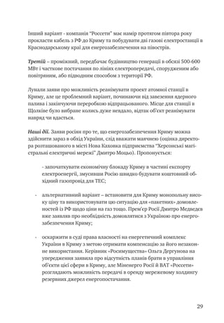 29
Інший варіант - компанія “Россети” має намір протягом півтора року
прокласти кабель з РФ до Криму та побудувати дві газові електростанції в
Краснодарському краї для енергозабезпечення на півострів.
Третій – проміжний, передбачає будівництво генерації в обсязі 500-600
МВт і часткове постачання по лініях електропередачі, спорудженим або
повітряним, або підводним способом з території РФ.
Лунали заяви про можливість реанімувати проект атомної станції в
Криму, але це проблемний варіант, починаючи від завезення ядерного
палива і закінчуючи переробкою відпрацьованого. Місце для станції в
Щолківе було вибране колись дуже невдало, відтак об’єкт реанімувати
навряд чи вдасться.
Наші дії. Заяви росіян про те, що енергозабезпечення Криму можна
здійснити зараз в обхід України, слід вважати маячнею (оцінка директо-
ра розташованого в місті Нова Каховка підприємства “Херсонські магі-
стральні електричні мережі” Дмитро Моцьо). Пропонується:
	 - започаткувати економічну блокаду Криму в частині експорту
електроенергії, змусивши Росію швидко будувати коштовний об-
хідний газопровід для ТЕС;
-	 альтернативний варіант – встановити для Криму монопольну висо-
ку ціну та використовувати цю ситуацію для «пакетних» домовле-
ностей із РФ щодо ціни на газ тощо. Прем’єр Росії Дмитро Медведєв
вже заявляв про необхідність домовлятися з Україною про енерго-
забезпечення Криму;
-	 оскаржити в суді права власності на енергетичний комплекс
України в Криму з метою отримати компенсацію за його незакон-
не використання. Керівник «Росимущества» Ольга Дергунова на
упередження заявила про відсутність планів брати в управління
об’єкти цієї сфери в Криму, але Міненерго Росії й ВАТ «Россети»
розглядають можливість передачі в оренду мережевому холдингу
резервних джерел енергопостачання.
 