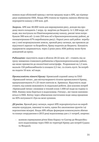 31
новила водо-обліковий прилад з метою продажу води в АРК, що підтвер-
джує керівництво ПКК. Влада АРК станом на червень оцінила збитки від
перекриття каналу у 250 млн. руб.
Загрози. АРК має 40.000 чеків для вирощування рису, доходи від про-
дажу якого складають 1 млрд. гр. щорічно до бюджету. Із 1.300 млрд. м3
води, яка поступала по Північнокримському каналу, рисові чеки потре-
бували 300 млн.м3. (з них 250 млн.м3 в Красноперекопському районі, де
сконцентровано 67% виробництва рису). Наразі увесь цей район перебу-
ває у зоні незрошувальних земель, врожай рису загинув, що призвело до
відсутності зарплат та безробіття, браку податків до бюджету. Більшість
підприємств закриваються, через 2 роки увесь АПК району може бути
доведений до краху.
Рибництво: відсутність води в обсягах 20-22 млн. м3 – ставить під за-
грозу знищення ставкового рибництва в Красноперекопському районі,
що може призвести до екологічної катастрофи. Розраховані на 1,5 млн.
мальків 150 рибокомбінатів із площею 2,5 тис. га стоять пусті. Їм потріб-
но подати 18 млн. м3 води.
Промисловість півночі Криму: Кримський содовий завод та ПАО
«Кримський титан», два містоутворюючі гіганти промисловості Криму,
працевлаштовують 9 з 25 тисяч жителів м. Армянськ. Відсутність води
ставить під сумнів можливість їх подальшої роботи. Для власних потреб
«Кримський титан» споживає в теплий сезон 1.000 м3 води на годину із
ПКК. Взимку вона береться із водосховищ «Титану», які також наповню-
ються із ПКК. Влітку через обмеження постачання води завод працював
на 40% потужності і був на межі зупинки.
Дії росіян. Врожай рису загинув, наразі АРК переорієнтується на вироб-
ництво кукурудзи, пшениці та жита, однак без зволоження грунтів і ці
перспективи мізерні. Влада АРК обіцяє фермерам компенсувати збитки
та планує спорудження в 2015 році водосховища для с/г потреб, зокрема:
-	 шляхом спрямування річок Біюк-Карасу та Салгир до Феодосійсь-
кого водосховища через ПКК по території Криму для потреб Судака
та Феодосії;
 