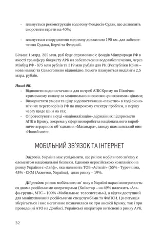 32
-	 планується реконструкція водогону Феодосія-Судак, що дозволить
скоротити втрати на 40%;
-	 планується спорудження водогону довжиною 190 км. для забезпе-
чення Судака, Керчі та Феодосії.
Більше 1 млрд. 285 млн. руб буде спрямовано с фондів Мінприроди РФ в
якості трансферу бюджету АРК на забезпечення водозабезпечення, через
Мінбуд РФ - 875 млн рублів та 319 млн рублів для РК (Республіки Крим –
нова назва) та Севастополю відповідно. Всього плануються виділити 2,5
млрд. рублів.
Наші дії:
-	 Відновити водопостачання для потреб АПК Криму по Північно-
кримському каналу за монопольно високими «ринковими» цінами;
-	 Використати умови та ціну водопостачання «пакетно» в ході еконо-
мічних переговорів із РФ по широкому спектру проблем, в першу
чергу щодо ціни на газ;
-	 Опротестувати в суді «націоналізацію» державних підприємств
АПК в Криму, зокрема у сфері виноробства національного вироб-
ничо-аграрного об`єднання «Масандра», заводу шампанський вин
«Новий свет».
Мобільний зв’язок та інтернет
Загрози. Україна має усвідомити, що ринок мобільного зв’язку є
елементом національної безпеки. Єдиною неросійською компанією на
ринку України є «Лайф», яка належить ТОВ «Астеліт» (55% - Туреччина,
45% - СКМ (Ахметов, Україна), доля ринку – 19%.
Дії росіян: ринок мобільного зв`язку в Україні наразі контролюєть-
ся двома російськими операторами (Київстар – на 49% належить «Аль-
фа-групп», МТС – 100% «Мобильные телесистемы»), а відтак доступний
для маніпулювання російськими спецслужбами та ФАПСИ. Ця ситуація
зберігається і вже негативно позначилася як при анексії Криму, так і при
проведенні АТО на Донбасі. Українські оператори витіснені з ринку АРК.
 
