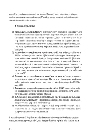 34
яких будуть відтерміновані за часом. В цьому контексті варто відразу
виділити фактори на такі, на які Україна може впливати, і такі, на які
України впливати не може.
1. Може впливати:
a)	 економічні санкції Заходу: в першу чергу, введення в дію третього
та наступних пакетів санкцій проти окремих галузей економіки РФ
має стати частиною політики України. Однак без приєднання самої
України до цих санкцій складно розраховувати на їх успіх. Пакет
«українських санкцій» має бути погоджений як на рівні уряду, так
і на рівні приватного бізнесу України, якщо уряд вирішить стати
осторонь;
б)	 економічні санкції проти юридичних осіб РФ, які ведуть бізнес в
АРК як напряму, так і через афілійовані структури з метою уник-
нути можливих санкцій Заходу. Доступними для санкцій фірмами
та компаніями тут можуть стати тільки ті, що ведуть свій бізнес за
межами РФ/АРК із використанням західної фінансової системи та в
західному правовому полі. Важливим елементом організації робо-
ти на цьому напрямку є можливість оперативно моніторити бізнес-
поле в АРК;
в)	 досягнення реальної енергетичної незалежності шляхом прове-
дення диверсифікації постачання. Напрямок підлягає окремій про-
робці в сферах постачання газу, нафти та нафтопродуктів, ТВЕЛів
для АЕС;
г)	 досягнення реальної незалежності в сфері ОПК: переорієнтація
на внутрішні потреби та припинення співробітництва з РФ у кри-
тичних для оборони України сферах;
д)	 відновлення національного контролю над ринками мобільного
зв’язку та інтернету – поетапна ліквідації монополії російських
операторів на українському ринку;
е)	 створення національного державного закритого зв’язку. Укра-
їна наразі не має надійного урядового та військового зв’язку, тема
потребує окремого опрацювання.
В основі стратегії України на рівні малого та середнього бізнес-середо-
вища, окремих громадян РФ, які ведуть бізнес в Криму або мають там
 