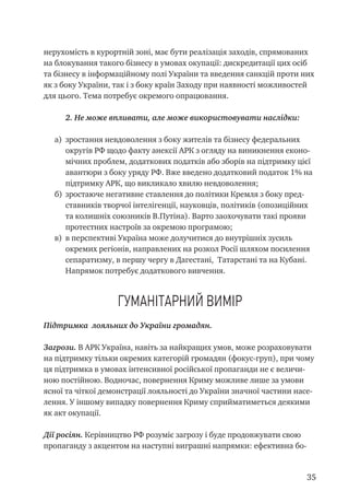 35
нерухомість в курортній зоні, має бути реалізація заходів, спрямованих
на блокування такого бізнесу в умовах окупації: дискредитації цих осіб
та бізнесу в інформаційному полі України та введення санкцій проти них
як з боку України, так і з боку країн Заходу при наявності можливостей
для цього. Тема потребує окремого опрацювання.
2. Не може впливати, але може використовувати наслідки:
а)	 зростання невдоволення з боку жителів та бізнесу федеральних
округів РФ щодо факту анексії АРК з огляду на виникнення еконо-
мічних проблем, додаткових податків або зборів на підтримку цієї
авантюри з боку уряду РФ. Вже введено додатковий податок 1% на
підтримку АРК, що викликало хвилю невдоволення;
б)	 зростаюче негативне ставлення до політики Кремля з боку пред-
ставників творчої інтелігенції, науковців, політиків (опозиційних
та колишніх союзників В.Путіна). Варто заохочувати такі прояви
протестних настроїв за окремою програмою;
в)	 в перспективі Україна може долучитися до внутрішніх зусиль
окремих регіонів, направлених на розкол Росії шляхом посилення
сепаратизму, в першу чергу в Дагестані, Татарстані та на Кубані.
Напрямок потребує додаткового вивчення.
Гуманітарний вимір
Підтримка лояльних до України громадян.
Загрози. В АРК Україна, навіть за найкращих умов, може розраховувати
на підтримку тільки окремих категорій громадян (фокус-груп), при чому
ця підтримка в умовах інтенсивної російської пропаганди не є величи-
ною постійною. Водночас, повернення Криму можливе лише за умови
ясної та чіткої демонстрації лояльності до України значної частини насе-
лення. У іншому випадку повернення Криму сприйматиметься деякими
як акт окупації.
Дії росіян. Керівництво РФ розуміє загрозу і буде продовжувати свою
пропаганду з акцентом на наступні виграшні напрямки: ефективна бо-
 