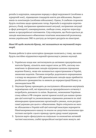 36
ротьба із корупцією, наведення порядку в сфері нерухомості (особливо в
курортній зоні), підвищення стандартів життя для військових, бюджет-
ників та пенсіонерів (особливо військових). Однак, її слабкою стороною
будуть політика щодо кримських татар, боротьба із корупцією перетво-
риться у блеф, погіршення криміногенної ситуації, погіршення ситуації
в сфері демократії, самоврядування, свободи слова, жорстке пересліду-
вання за проукраїнські сентименти. Слід очікувати, що Росія вдасться до
заходів максимального обмеження технічних можливостей розповсюд-
ження українських ЗМІ та доступу до інтернет-ресурсів на півострові.
Наші дії щодо жителів Криму, які залишаться на окупованій тери-
торії.
Ризики роботи із цією категорією громадян полягають у тому, що вони
будуть постійно піддаватися ворожій пропаганді в умовах окупації.
1.	 Українська влада має застосовувати до активних проукраїнських
жителів Криму, кількість яких наразі сягає до 50%, систему еко-
номічних та фінансових заходів підтримки шляхом спрощення
ведення бізнесу, якщо він залишається зареєстрованим в Україні,
зниження податків. Питання потребує додаткового опрацювання
з огляду на введення в АРК драконівських заходів щодо прийняття
російського громадянства та вимоги до перереєстрації бізнесу за
законодавством РФ.
2.	 Окупація Криму призводить до поступового збільшення внутрішніх
переміщених осіб, які відносяться до проукраїнського сегменту і
потребують допомоги та опіки. Водночас, невизнання Україною
стану війни із РФ створює значні правові колізії для наших грома-
дян цієї категорії та унеможливлює отримання допомоги по лінії
міжнародних правозахисних організацій в умовах, коли ресурси
самої держави для цього є обмеженими. Варто очікувати на знач-
не збільшення в Україні осіб цієї категорії внаслідок перекриття
Північнокримського каналу та вчасно не допустити посилення про-
тестних настроїв з цього приводу проти уряду нашої держави.
3.	 Зусилля варто сфокусувати на соціально та економічно активній
частині населення, слабкі проросійські настрої яких можуть змі-
 