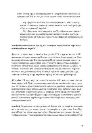 37
нити вектор у разі не виправдання їх матеріальних очікувань від
приєднання АРК до РФ. До таких кроків варто віднести наступні:
а) у сфері взаємодії між банками України та АРК: кредиту-
вання та депозити, заморожування активів, можливі преферен-
ції на материковій Україні;
б) у сфері прав на нерухомість в АРК: здійснюється перереє-
страція, незаконна конфіскація приватного майна в АРК, за-
морожування об’єктів нерухомості, преференції на материковій
Україні.
Наші дії щодо жителів Криму, які стануть внутрішніми переміще-
ними особами в Україні:
Загроза: погіршення економічної ситуації в АРК, зокрема, колапс АПК
на півночі та в центральному Криму, де проживає 1 млн. кримчан. При-
пинення нормального функціонування Північнокримського каналу, а
також погіршення курортного бізнесу можуть призвести до суттєвого
зростання потоку біженців з Криму на материкову Україну. Це стане по-
тужним викликом для слабкої економіки та соціальної сфери України,
посилить невдоволення з боку біженців-кримчан щодо діючої влади,
знизить соціальну опору України в Криму на випадок реінтеграції.
Дії росіян: РФ не стимулює колапс економіки АРК, намагаються підтри-
мати курортний бізнес державних санаторіїв та пансіонатів, проте ство-
рює штучні перепони з імпортом українських харчів та наражає кримчан
потерпати від браку продовольства. Проблеми водо забезпечення росі-
яни планують вирішувати шляхом опори на внутрішні ресурси Криму –
маневрування наявною водною інфраструктурою (каналами та устями
річок), прискорене буріння артезіанських свердловин, щоправда, без
врахування екології.
Наші дії: Україна має знайти розумний баланс між стратегією економіч-
ного виснаження, яке може призвести до стрімкого зростання безробіт-
них в Криму та росту значного потоку біженців на материкову Україну,
та збереженням гуманітарних зв’язків із лояльним населенням Криму як
 