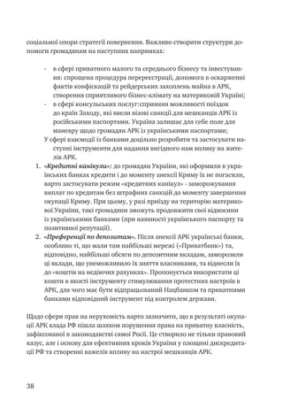 38
соціальної опори стратегії повернення. Важливо створити структури до-
помоги громадянам на наступних напрямках:
-	 в сфері приватного малого та середнього бізнесу та інвестуван-
ня: спрощена процедура перереєстрації, допомога в оскарженні
фактів конфіскацій та рейдерських захоплень майна в АРК,
створення сприятливого бізнес-клімату на материковій Україні;
-	 в сфері консульських послуг:сприяння можливості поїздок
до країн Заходу, які ввели візові санкції для мешканців АРК із
російськими паспортами. Україна залишає для себе поле для
маневру щодо громадян АРК із українськими паспортами;
У сфері взаємодії із банками доцільно розробити та застосувати на-
ступні інструменти для надання вигідного нам впливу на жите-
лів АРК.
1.	 «Кредитні канікули»: до громадян України, які оформили в укра-
їнських банках кредити і до моменту анексії Криму їх не погасили,
варто застосувати режим «кредитних канікул» - заморожування
виплат по кредитам без штрафних санкцій до моменту завершення
окупації Криму. При цьому, у разі приїзду на територію материко-
вої України, такі громадяни зможуть продовжити свої відносини
із українськими банками (при наявності українського паспорту та
позитивної репутації).
2.	 «Преференції по депозитам». Після анексії АРК українські банки,
особливо ті, що мали там найбільші мережі («Приватбанк») та,
відповідно, найбільші обсяги по депозитним вкладам, заморозили
ці вклади, що унеможливило їх зняття власниками, та віднесли їх
до «коштів на недіючих рахунках». Пропонується використати ці
кошти в якості інструменту стимулювання протестних настроїв в
АРК, для чого має бути відпрацьований Нацбанком та приватними
банками відповідний інструмент під контролем держави.
Щодо сфери прав на нерухомість варто зазначити, що в результаті окупа-
ції АРК влада РФ пішла шляхом порушення права на приватну власність,
зафіксованої в законодавстві самої Росії. Це створило не тільки правовий
казус, але і основу для ефективних кроків України у площині дискредита-
ції РФ та створенні важелів впливу на настрої мешканців АРК.
 
