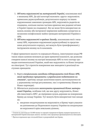 39
1.	 Об’єкти нерухомості на материковій Україні, власниками якої
є мешканці АРК. До цієї категорії належить «друга» нерухомість
кримських держслужбовців, депутатського корпусу та інших
корумпованих заможних громадян АРК, нерухомість родичів як
спадщина, оскільки значна частина кримчан має родинні зв’язки
в Україні (право на спадщину). Все це може бути використане як
важіль впливу або інструмент вирішення майнових суперечок за
незаконно конфісковане майно громадян материкової України в
АРК.
2.	 Об’єкти нерухомості в країнах Заходу, власниками якої є меш-
канці АРК, переважно корумповані держслужбовці та представ-
ники депутатського корпусу, які можуть бути трансформовані у
інструменти впливу на їх власників.
У сфері приватного малого та середнього бізнесу, інвестування влада РФ
також пішла шляхом неповаги до прав приватної власності, що дозволяє
створити важелі впливу на настрої мешканців АРК та того сектору гро-
мадян континентальної України, який має нерухомість та бізнес інтереси
на півострові. Тут стратегія повернення має виходити із реалізації на-
ступних принципів:
1.	 Варто спеціальними заходами підтримувати той бізнес АРК,
який продовжує працювати з українською податковою си-
стемою
, причому заходи заохочення мають застосовуватися як
у державному секторі регулювання, так і в приватному (банки та
бізнес-партнери).
2.	 Вбачається доцільним заохочувати приватний бізнес матери-
кової України, особливо той, що має другу нерухомість, бізнес
або інвестиції в АРК
, до підтримки зусиль держави на повернення
Криму до складу України. Тут можуть бути використані такі заходи
як:
a.	 введення оподаткування на нерухомість в Криму через ухвален-
ня доповнення до Податкового кодексу України на оподаткуван-
ня нерухомості крім земельних ділянок;

Станом на листопад до 10.000 малих та середніх підприємств Криму перереєструвалися на
материковій Україні внаслідок анексії, частина з них продовжує функціонувати на півострові.

Йдеться переважно про готельній бізнес в рекреаційній зоні Криму.
 