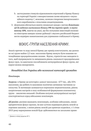 40
b.	 застосування стимулів відновлювати втрачений в Криму бізнесу
на території Україні з використанням схеми місцевого «окупа-
ційного податку»
, можливо, шляхом створення імпортнозаміст-
ного виробництва з пільговим оподаткуванням.
3.	 Доцільним вбачається вжити спеціальні заходи з метою демотива-
ції до ведення системного бізнесу РФ та третіх країн в окупо-
ваному АРК, маючи на увазі, що без потужних інвестицій економі-
ка півострова швидко зазнає руйнації і змусить російський бюджет
нести надмірне навантаження для утримання стабільності в Криму.
Фокус-групи населення Криму.
Аналіз причин та ходу анексії Криму дає привід констатувати, що далеко
не всі групи майже 2,5 млн. населення Криму можуть бути нашими по-
тенційними проукраїнськими силами. Відтак, стратегія має виходити із
того, щоб підтримувати та зміцнювати рівень лояльності проукраїнських
фокус-груп, та одночасно послаблювати антиукраїнські фокус-групи, які
наразі можна виокремити.
Ненадійні для України або нелояльні категорії громадян
Пенсіонери
Загрози: в Криму ця категорія є доволі чисельною - 677 тис,. або 35%
населення, що робить їх важливою політично активною частиною су-
спільства. Їх мотивація залишається переважно меркантильною, рівень
патріотичних настроїв в силу особливостей формування контингенту
групи - виключно низький. Особливо потужні антиукраїнські настрої
спостерігаються серед військових пенсіонерів.
Дії росіян: росіяни вважають пенсіонерів, особливо військових, своєю
пріоритетною фокус-групою, їм вже суттєво підвищили рівень пенсій за
окремим законом, з липня рівень пенсій для кримчан подвоївся, з 1 січня
2015 року нарахування пенсій буде здійснюватися на загальних прави-

Дивись в кінці додаток № 1
 