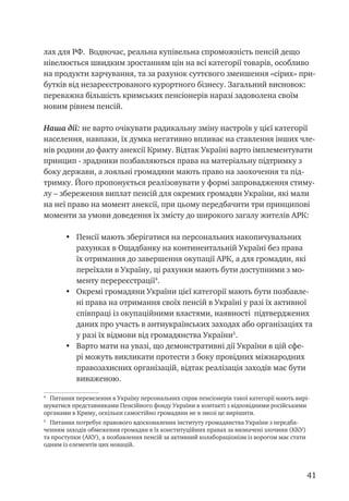 41
лах для РФ. Водночас, реальна купівельна спроможність пенсій дещо
нівелюється швидким зростанням цін на всі категорії товарів, особливо
на продукти харчування, та за рахунок суттєвого зменшення «сірих» при-
бутків від незареєстрованого курортного бізнесу. Загальний висновок:
переважна більшість кримських пенсіонерів наразі задоволена своїм
новим рівнем пенсій.
Наша дії: не варто очікувати радикальну зміну настроїв у цієї категорії
населення, навпаки, їх думка негативно впливає на ставлення інших чле-
нів родини до факту анексії Криму. Відтак Україні варто імплементувати
принцип - зрадники позбавляються права на матеріальну підтримку з
боку держави, а лояльні громадяни мають право на заохочення та під-
тримку. Його пропонується реалізовувати у формі запровадження стиму-
лу – збереження виплат пенсій для окремих громадян України, які мали
на неї право на момент анексії, при цьому передбачити три принципові
моменти за умови доведення їх змісту до широкого загалу жителів АРК:
•	 Пенсії мають зберігатися на персональних накопичувальних
рахунках в Ощадбанку на континентальній Україні без права
їх отримання до завершення окупації АРК, а для громадян, які
переїхали в Україну, ці рахунки мають бути доступними з мо-
менту перереєстрації
.
•	 Окремі громадяни України цієї категорії мають бути позбавле-
ні права на отримання своїх пенсій в Україні у разі їх активної
співпраці із окупаційними властями, наявності підтверджених
даних про участь в антиукраїнських заходах або організаціях та
у разі їх відмови від громадянства України
.
•	 Варто мати на увазі, що демонстративні дії України в цій сфе-
рі можуть викликати протести з боку провідних міжнародних
правозахисних організацій, відтак реалізація заходів має бути
виваженою.

Питання перевезення в Україну персональних справ пенсіонерів такої категорії мають вирі-
шуватися представниками Пенсійного фонду України в контакті з відповідними російськими
органами в Криму, оскільки самостійно громадяни не в змозі це вирішити.

Питання потребує правового вдосконалення інституту громадянства України з передба-
ченням заходів обмеження громадян в їх конституційних правах за визначені злочини (ККУ)
та проступки (АКУ), а позбавлення пенсій за активний колабораціонізм із ворогом має стати
одним із елементів цих новацій.
 