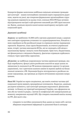 42
Конкретні форми заохочення найбільш соціально активних громадян
цієї категорії - наших потенційних союзників варто опрацювати додат-
ково, маючи на увазі, що створення формальних організаційних струк-
тур доцільно відкинути на цьому етапі, оскільки ФСБ РФ буде активно
відслідковувати настрої в цій критично важливій для АРК групі населен-
ня. Відтак, доцільно шукати власні шляхи моніторингу настроїв в цій
соціальній групі.
Державні службовці:
Загрози: це приблизно 16.000 осіб в органах державної влади, в держав-
них санітарно-курортних установах та в держпідприємствах, більшість з
яких перейшли на бік російської влади та отримали значне підвищення
зарплатні. Водночас, існує група бюджетників, як вчителі української
мови, історії, частина викладачів ВУЗів, які не знаходять собі місця в
окупованому Криму і можуть стати біженцями. Крім того, бюджетники,
які фінансуються з місцевого бюджету, фактично отримали серйозного
стимулу через пристойну зарплатню.
Дії росіян: це найбільш скорумпована частина кримської громади, яка
буде перебувати у фокусі уваги російських властей як щодо зусиль по
зміцненню їх лояльності до РФ шляхом підвищення зарплат (в органах
управління), так і одночасно шляхом заміни їх верхніх щаблів на більш
лояльні елементи з РФ. Науковців будуть інтегруватися в російське на-
укове середовище, що призведе до втрати вітчизняних наукових напра-
цювань.
Наші дії: Україні не варто сподіватися, що навіть помітна частина цієї
соціальної групи виявить проукраїнські сентименти. Водночас, доцільно
дослідити наявність у цієї категорії громадян нерухомості, фінансових
активів та бізнесу на території материкової України, яка оформлена на
них або на членів їх родин, з метою їх конфіскації або заморожування до
моменту завершення окупації АРК. Що створить важливий важіль впливу
на РФ. Для цього слід :
-	 створити та постійно оновлювати базу даних на таких осіб з метою
збирання оперативної інформації та доказової бази їх антидер-
 