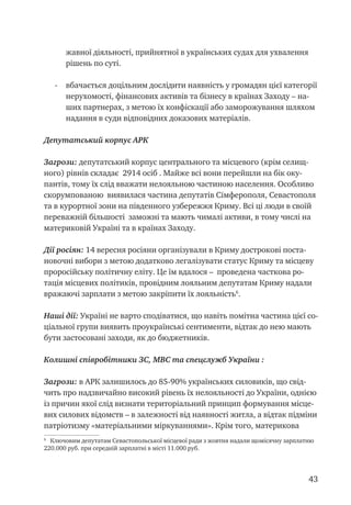 43
жавної діяльності, прийнятної в українських судах для ухвалення
рішень по суті.
-	 вбачається доцільним дослідити наявність у громадян цієї категорії
нерухомості, фінансових активів та бізнесу в країнах Заходу – на-
ших партнерах, з метою їх конфіскації або заморожування шляхом
надання в суди відповідних доказових матеріалів.
Депутатський корпус АРК
Загрози: депутатський корпус центрального та місцевого (крім селищ-
ного) рівнів складає 2914 осіб . Майже всі вони перейшли на бік оку-
пантів, тому їх слід вважати нелояльною частиною населення. Особливо
скорумпованою виявилася частина депутатів Сімферополя, Севастополя
та в курортної зони на південного узбережжя Криму. Всі ці люди в своїй
переважній більшості заможні та мають чималі активи, в тому числі на
материковій Україні та в країнах Заходу.
Дії росіян: 14 вересня росіяни організували в Криму дострокові поста-
новочні вибори з метою додатково легалізувати статус Криму та місцеву
проросійську політичну еліту. Це їм вдалося – проведена часткова ро-
тація місцевих політиків, провідним лояльним депутатам Криму надали
вражаючі зарплати з метою закріпити їх лояльність
.
Наші дії: Україні не варто сподіватися, що навіть помітна частина цієї со-
ціальної групи виявить проукраїнські сентименти, відтак до нею мають
бути застосовані заходи, як до бюджетників.
Колишні співробітники ЗС, МВС та спецслужб України :
Загрози: в АРК залишилось до 85-90% українських силовиків, що свід-
чить про надзвичайно високий рівень їх нелояльності до України, однією
із причин якої слід визнати територіальний принцип формування місце-
вих силових відомств – в залежності від наявності житла, а відтак підміни
патріотизму «матеріальними міркуваннями». Крім того, материкова

Ключовим депутатам Севастопольської місцевої ради з жовтня надали щомісячну зарплатню
220.000 руб. при середній зарплатні в місті 11.000 руб.
 