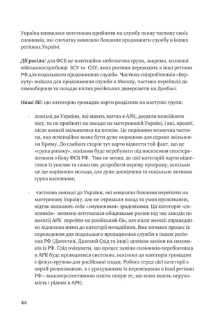 44
Україна виявилася неготовою прийняти на службу певну частину своїх
силовиків, які спочатку виявляли бажання продовжити службу в інших
регіонах Україні.
Дії росіян: для ФСБ це потенційно небезпечна група, зокрема, колишні
військовослужбовці ЗСУ та СБУ, яких росіяни переводять в інші регіони
РФ для подальшого продовження служби. Частина співробітників «Бер-
куту» виїхала для продовження служби в Москву, частина перейшла до
самооборони та складає кістяк російських диверсантів на Донбасі.
Наші дії: цю категорію громадян варто розділити на наступні групи:
-	 лояльні до України, які мають житло в АРК, досягли пенсійного
віку, та не прийняті на посади на материковій Україні, і які, врешті,
після анексії звільнилися на пенсію. Це порівняно незначна части-
на, яка потенційно може бути дуже корисною для справи звільнен-
ня Криму. До слабких сторін тут варто віднести той факт, що це
«група ризику», оскільки буде перебувати під посиленим спостере-
женням з боку ФСБ РФ. Тим не менш, до цієї категорій варто відне-
стися із увагою та повагою, розробити окрему програму, оскільки
це ще порівняно молода, але дуже досвідчена та соціально активна
група населення;
-	 частково лояльні до України, які виявляли бажання переїхати на
материкову Україну, але не отримали посад та умов проживання,
відтак вважають себе «змушеними» зрадниками. Ця категорія «си-
ловиків» активно агітувалася обіцянками росіян під час заходів по
анексії АРК перейти на російський бік, але після анексії справедли-
во віднесена ними до категорії ненадійних. Вже почався процес їх
переведення для подальшого проходження служби в інших регіо-
нах РФ (Дагестан, Далекий Схід та інші) шляхом заміни на силови-
ків із РФ. Слід очікувати, що процес заміни силовиків-перебіжчиків
в АРК буде проводитися системно, оскільки ця категорія громадян
є фокус-групою для російської влади. Робота серед цієї категорії є
вкрай ризикованою, а з урахуванням їх переміщення в інші регіони
РФ – малоперспективною навіть попри те, що вони мають нерухо-
мість і рідних в АРК;
 