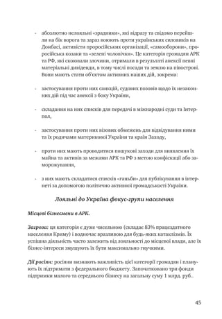 45
-	 абсолютно нелояльні «зрадники», які відразу та свідомо перейш-
ли на бік ворога та зараз воюють проти українських силовиків на
Донбасі, активісти проросійських організації, «самооборони», про-
російська козаки та «зелені чоловічки». Це категорія громадян АРК
та РФ, які скоювали злочини, отримали в результаті анексії певні
матеріальні дивіденди, в тому числі посади та землю на півострові.
Вони мають стати об’єктом активних наших дій, зокрема:
- 	 застосування проти них санкцій, судових позовів щодо їх незакон-
них дій під час анексії з боку України,
- 	 складання на них списків для передачі в міжнародні суди та Інтер-
пол,
- 	 застосування проти них візових обмежень для відвідування ними
та їх родичами материкової України та країн Заходу,
- 	 проти них мають проводитися пошукові заходи для виявлення їх
майна та активів за межами АРК та РФ з метою конфіскації або за-
морожування,
- 	 з них мають складатися списків «ганьби» для публікування в інтер-
неті за допомогою політично активної громадськості України.
Лояльні до Україна фокус-групи населення
Місцеві бізнесмени в АРК.
Загроза: ця категорія є дуже чисельною (складає 83% працездатного
населення Криму) і водночас вразливою для будь-яких катаклізмів. Їх
успішна діяльність часто залежить від лояльності до місцевої влади, але їх
бізнес-інтереси змушують їх бути максимально гнучкими.
Дії росіян: росіяни визнають важливість цієї категорії громадян і плану-
ють їх підтримати з федерального бюджету. Започатковано три фонди
підтримки малого та середнього бізнесу на загальну суму 1 млрд. руб..
 