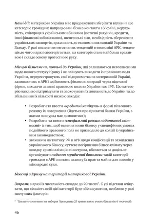 46
Наші дії: материкова Україна має продовжувати зберігати вплив на цю
категорію громадян: напрацьовані бізнес-контакти в Україні, нерухо-
мість, співпраця з українськими банками (поточні рахунки, кредити,
інші фінансові зобов’язання), шенгенські візи, необхідність збереження
українських паспортів, вразливість до економічних санкцій України та
Заходу. У разі посилення негативних тенденцій в економіці АРК, тенден-
ція до чого наразі спостерігається, ця категорія стане найбільш вразли-
вою і складе основу протестного руху.
Місцеві бізнесмени, лояльні до України, які залишаються невпевненими
щодо нового статусу Криму і не планують виходити із правового поля
України, перереєстровують свої підприємства на материковій Україні,
залишаючись в АРК і здійснюють фінансові операції через підставні
фірми, виходячи за межі правового поля як України так і РФ. Цю катего-
рію важливо підтримувати та заохочувати їх лояльність до України та до
збільшення їх кількості низкою заходів:
•	 Розробити та ввести «кредитні канікули» в формі пільгового
режиму їх повернення (йдеться про приватні банки України, з
якими наш уряд має домовитися);
•	 Розробити та ввести «спеціальний режим податкової звіт-
ності» із тим, щоб ведення ними бізнесу у специфічних умовах
подвійного правового поля не призводило до колізії із українсь-
ким законодавством;
•	 зважаючи на тактику РФ в АРК щодо конфіскації та захоплення
українського бізнесу, суттєве погіршення бізнес-клімату через
швидку криміналізацію півострова, вбачається за доцільне
організувати надання юридичної допомоги такій категорії
громадян в АРК з питань захисту їх прав та майна для позовів у
міжнародні суди.
Біженці з Криму на території материкової України.
Загрози: наразі їх чисельність складає до 20 тисяч
. Є усі підстави очіку-
вати, що кількість осіб цієї категорії буде збільшуватися, особливо у разі
наступних факторів:

Тільки у голосуванні на виборах Президента 25 травня взяло участь більш ніж 6 тисяч осіб.
 