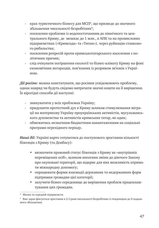 47
-	 крах туристичного бізнесу для МСП
, що призведе до значного
збільшення чисельності безробітних
;
-	 посилення проблеми із водопостачанням до північного та цен-
трального Криму, де мешкає до 1 млн., в АПК та на промислових
підприємствах («Кримсода» та «Титан»), через руйнацію ставково-
го рибальства;
-	 посилення репресій проти кримськотатарського населення з по-
літичних причин;
-	 слід очікувати погіршення екології та бізнес-клімату Криму на фоні
економічних негараздів, пов’язаних із розривом зв’язків з Украї-
ною.
Дії росіян: можна констатувати, що росіяни усвідомлюють проблему,
однак навряд чи будуть свідомо витрачати значні кошти на її вирішення.
Їх вірогідні способи дії наступні:
-	 звинуватити у всіх проблемах Україну;
-	 придушити протестний дух в Криму шляхом стимулювання мігра-
ції на материкову Україну проукраїнських активістів, мусульмансь-
кого духовенства та активістів кримських татар, як один;
-	 обмежитись незначним бюджетним навантаженням на соціальні
програми перехідного періоду.
Наші дії: Україні варто готуватися до поступового зростання кількості
біженців з Криму (та Донбасу):
•	 визначити правовий статус біженців з Криму як «внутрішніх
переміщених осіб», шляхом внесення зміни до діючого Закону
про окуповані території, що відкриє для них можливість отрима-
ти міжнародну допомогу;
•	 опрацювати форми взаємодії державних та недержавних форм
підтримки громадян цієї категорії;
•	 залучити бізнес-середовище до вирішення проблем працевлаш-
тування цих громадян.

Малих та середній підприємств.

Вже зараз фіксується зростання в 2-3 рази чисельності безробітних із тенденцією до її подаль-
шого збільшення.
 