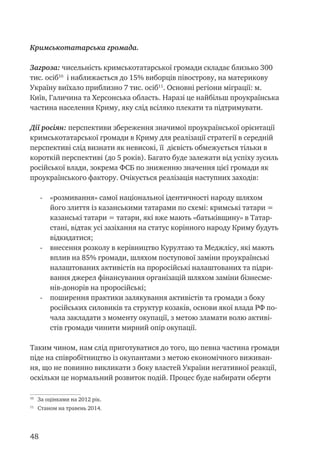 48
Кримськотатарська громада.
Загроза: чисельність кримськотатарської громади складає близько 300
тис. осіб10
і наближається до 15% виборців півострову, на материкову
Україну виїхало приблизно 7 тис. осіб11
. Основні регіони міграції: м.
Київ, Галичина та Херсонська область. Наразі це найбільш проукраїнська
частина населення Криму, яку слід всіляко плекати та підтримувати.
Дії росіян: перспективи збереження значимої проукраїнської орієнтації
кримськотатарської громади в Криму для реалізації стратегії в середній
перспективі слід визнати як невисокі, її дієвість обмежується тільки в
короткій перспективі (до 5 років). Багато буде залежати від успіху зусиль
російської влади, зокрема ФСБ по зниженню значення цієї громади як
проукраїнського фактору. Очікується реалізація наступних заходів:
-	 «розмивання» самої національної ідентичності народу шляхом
його злиття із казанськими татарами по схемі: кримські татари =
казанські татари = татари, які вже мають «батьківщину» в Татар-
стані, відтак усі зазіхання на статус корінного народу Криму будуть
відкидатися;
-	 внесення розколу в керівництво Курултаю та Меджлісу, які мають
вплив на 85% громади, шляхом поступової заміни проукраїнські
налаштованих активістів на проросійські налаштованих та підри-
вання джерел фінансування організацій шляхом заміни бізнесме-
нів-донорів на проросійські;
-	 поширення практики залякування активістів та громади з боку
російських силовиків та структур козаків, основи якої влада РФ по-
чала закладати з моменту окупації, з метою зламати волю активі-
стів громади чинити мирний опір окупації.
Таким чином, нам слід приготуватися до того, що певна частина громади
піде на співробітництво із окупантами з метою економічного виживан-
ня, що не повинно викликати з боку властей України негативної реакції,
оскільки це нормальний розвиток подій. Процес буде набирати оберти
10
За оцінками на 2012 рік.
11
Станом на травень 2014.
 