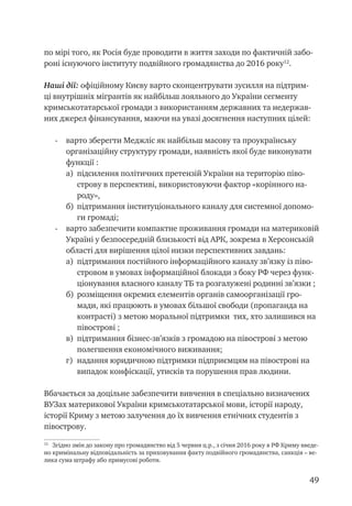 49
по мірі того, як Росія буде проводити в життя заходи по фактичній забо-
роні існуючого інституту подвійного громадянства до 2016 року12
.
Наші дії: офіційному Києву варто сконцентрувати зусилля на підтрим-
ці внутрішніх мігрантів як найбільш лояльного до України сегменту
кримськотатарської громади з використанням державних та недержав-
них джерел фінансування, маючи на увазі досягнення наступних цілей:
-	 варто зберегти Меджліс як найбільш масову та проукраїнську
організаційну структуру громади, наявність якої буде виконувати
функції :
а)	 підсилення політичних претензій України на територію піво-
строву в перспективі, використовуючи фактор «корінного на-
роду»,
б)	 підтримання інституціонального каналу для системної допомо-
ги громаді;
-	 варто забезпечити компактне проживання громади на материковій
Україні у безпосередній близькості від АРК, зокрема в Херсонській
області для вирішення цілої низки перспективних завдань:
а)	 підтримання постійного інформаційного каналу зв’язку із піво-
стровом в умовах інформаційної блокади з боку РФ через функ-
ціонування власного каналу ТБ та розгалужені родинні зв’язки ;
б)	 розміщення окремих елементів органів самоорганізації гро-
мади, які працюють в умовах більшої свободи (пропаганда на
контрасті) з метою моральної підтримки тих, хто залишився на
півострові ;
в)	 підтримання бізнес-зв’язків з громадою на півострові з метою
полегшення економічного виживання;
г)	 надання юридичною підтримки підприємцям на півострові на
випадок конфіскації, утисків та порушення прав людини.
Вбачається за доцільне забезпечити вивчення в спеціально визначених
ВУЗах материкової України кримськотатарської мови, історії народу,
історії Криму з метою залучення до їх вивчення етнічних студентів з
півострову.
12
Згідно змін до закону про громадянство від 5 червня ц.р., з січня 2016 року в РФ Криму введе-
но кримінальну відповідальність за приховування факту подвійного громадянства, санкція – ве-
лика сума штрафу або примусові роботи.	
 