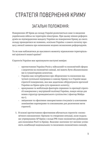 Стратегія повернення Криму
Загальні положення:
Повернення АР Крим до складу Україні розпочнеться саме із введення
українських військ на територію півострова. При цьому ніяких референ-
думів на підтвердження мандату України на повернення Криму до свого
складу проводитися не повинно, оскільки Україна з самого початку про-
цесу анексії заявила про невизнання жодних незаконних референдумів.
То як нам наблизитися до щасливого моменту відновлення територіаль-
ної цілісності нашої країни?
Стратегія України має враховувати наступні виміри:
-	 протистояння Україна-Росія у військовій та економічній сферах
з акцентом на економічні санкції, які мають бути збалансовани-
ми із гуманітарним аспектом;
-	 Україна має потурбуватися про збереження та посилення від-
чутної суспільної підтримки в самому Криму та в Україні щодо
стратегії повернення, яка має додатково обґрунтувати претензії
України на Крим крім суто правового аспекту;
-	 врахування та мобілізація факторів сприяння та протидії страте-
гії повернення у внутрішній політиці України, пошук місця для
нових структур громадянського суспільства («фактор Майда-
ну»);
-	 зміцнення та ефективне використання стосунків із ключовими
зовнішніми партнерами та союзниками для досягнення мети
стратегії.
1.	 В основі протистояння ефективним вбачається стратегія «еконо-
мічного виснаження» Кремлю та створення ситуації, коли подаль-
ше утримування АР Крим у складі РФ стане економічно руйнівним
для економіки Росії та Криму. Важливе значення тут матиме успіш-
ність комбінації національних та іноземних економічних санкцій,
 