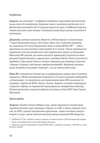 50
Студенти.
Загрози: ця категорія13
є найбільш активною в просуванні ідеологічних
засад стратегії повернення. Водночас вона є залежною від батьків та їх
фінансових можливостей. Її слід розглядати як одну із найбільш перспек-
тивних цільових груп впливу і спланувати відповідні заходи залучення її
потенціалу.
Дії росіян: росіяни планують зберегти у ВУЗах Криму та Севастополя
7 тисяч бюджетних місць в 2014 році. Крім того, планують виділити
ще додатково 8-9 тисяч бюджетних місць в інших ВУЗах РФ14
– тобто,
практично на всю кількість випускників 9-11 класів. Також гарантується
отримання атестату російського або українського зразку за бажанням.
Міносвіти РФ заявляв, що певна кількість кримських студентів на мате-
риковій Україні бажають перевестися у російські ВУЗи і Росія готується їх
прийняти. При цьому Росія не чинить перешкод для переводу студентів
з Криму в Україну (цей процес приблизно рівний). Вирішено питання
щодо незмінності розміру стипендії15
, але це тимчасовий захід.
Наші дії: керівництво Україні ще до референдуму заявило про готовність
перевести з ВУЗів материкової України усі 15 тисяч студентів (вибір ВУЗа
за бажанням), та гарантувало для випускників шкіл АРК незалежне те-
стування. Українські ВУЗи Києва, Львова, Харкова та інших переводили
студентів з Криму за спрощеною процедурою до завершення семестру.
В Києві кримських студентів зібрали усіх разом на базі КНУ імені Тараса
Шевченка.
Треті країни.
Загрози: Україна тільки набирає силу, однак введення її санкції щодо
окремих цільових груп громадян в Криму та в РФ, а також окремих галу-
зей, як ОПК, торгівлі продуктами харчування, щодо поставок електро-
енергії та води здатні нанести відчутну шкоду економіці РФ. Водночас,
13
Приблизно 15 тис. в Криму станом та травень та певна кількість у ВУЗ материкової України.
14
Заява глави Миносвіти та науки РФ Дмитра Ливанова.
15
Кримські студенти отримували стипендії 800-900 гр., російські стипендії – 300-400 гр. у пере-
рахунку з рублів.
 