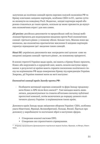 51
залучення до політики санкцій проти окремих галузей економіки РФ та
Криму ключових західних партнерів, особливо США та ЄС, здатне суттє-
во вплинути на поведінку Росії. Водночас, західні партнери вкрай обе-
режно ставляться до таких кроків, оскільки це може призвести до відчут-
них економічних втрат і для них самих.
Дії росіян: російська дипломатія та проросійське лобі на Заході мобі-
лізовані Кремлем для недопущення введення проти Росії економічних
санкції «третього рівня» у повному обсязі. Більше того, Москва поки що
впевнена, що економічно-прагматичне мислення її західних партнерів
гарантує відкидання ідеї введення таких санкцій.
Наші дії: українська дипломатія має зосередити свої зусилля саме на
введенні західних санкцій «третього рівня», як основному пріоритеті.
В основі стратегії України щодо країн, які мають в Криму бізнес-проекти,
бізнес або нерухомість в курортній зоні, мають лежати наступне мірку-
вання: в результаті ці країни мають сприяти посиленню політичного ти-
ску на керівництво РФ щодо повернення Криму під юрисдикцію України.
Зокрема, дії України повинні мати на меті наступне:
Економічні санкції країн Заходу проти РФ:
-	 Позбавити мотивації окремих компаній та фірм Заходу продовжу-
вати бізнес в АРК після його анексії16
. Такі випадки мають вияв-
лятися, документуватися та ставати об’єктами спочатку публічної
протестної компанії, потім включатися до порядку денного полі-
тичного діалогу України із керівництвом таких країн;
Допомога країн Заходу щодо зміцнення оборони України: США, особлива
увага Німеччині, Франції, Великобританії, Польщі, Японії. Йдеться про
допомогу у виробництві та постачанні зброї в наступних сферах.
•	 Створення власної системи ПРО.
•	 Створення сил стратегічного стримування.
16
В Криму продовжують функціонувати торгівельні мережі Auchan, Франція, та Метро, Німеч-
чина.
 