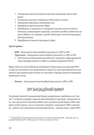 52
•	 Створення власної космічної системи наведення тактичних
ракет.
•	 Створення власного закритого військового зв’язку.
•	 Зміцнення військово-повітряних сил.
•	 Придбання протитанкової зброї.
•	 Придбання та допомога у створенні власних систем нічного
бачення, коліматорних прицілів, сучасних засобів особистого за-
хисту бійців 5 та 6 рівнів, засобів військової тактичної розвідки
(безпілотників).
¶	 Придбання сучасної стрілецької зброї.
Треті країни:
-	 КНР - блокування інвестиційної діяльності в АРК та РФ.
-	 Туреччина - блокування інвестиційної діяльності в АРК та РФ.
•	 Залучення до блокування російського транзиту нафтопродуктів
через Босфор спільно із США та іншими країнами НАТО.
Варто мати на увазі обмежені можливості Туреччини для протидії РФ з
огляду на залежність від енергоносіїв, відтак не слід переоцінювати мож-
ливості цієї країни щодо впливу на ситуацію в Криму шляхом підтримки
кримських татар.
-	 Японія - блокування інвестиційної діяльності в АРК та РФ.
Організаційний вимір
Реалізація стратегії повернення Криму розрахована приблизно на 5 ро-
ків17
та відтак потребує окремої організаційної структури. Зважаючи на
те, що в результаті окупації майже увесь депутатський корпус АРК пере-
йшов на бік ворога, що не дозволяє створити «парламент АРК у вигнан-
ні», роботу має проводити виконавчий орган – умовна назва «уряд АРК».
17
Із розрахунку наявних фінансових ресурсів в національному фонді РФ - 200 млрд. дол. та
резервів Нацбанку РФ – 500 млрд. дол. Станом на травень 2014 р.
 