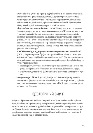 53
-	 Виконавчий орган по Криму в уряді України має стати ключовим
інструментом реалізації стратегії. Доцільно організувати його
фінансування комбіновано - за рахунок державного бюджету та
приватних, недержавних, громадських організацій, що створить
йому необхідний мандат довіри та легітимність.
-	 Лояльність політичної еліти: уроки Криму вчать, що державна
зрада керівництва та депутатського корпусу АРК стали запорукою
успішної анексії. Відтак, викорінення нелояльних елементів із
корпусу держслужбовців та майбутнього депутатського корпусу
рівня АРК має стати важливим напрямок підготовки до повернення
півострова під юрисдикцію України і потребує окремого опрацю-
вання, як і захист кадрового складу «уряду АРК» від проникнення
російських спецслужб.
-	 Розбудова структур громадянського суспільства: за нинішніх
умов ресурси держави будуть ще тривалий час недостатніми для
ефективної реалізації всіх напрямків стратегії. Відтак, громадянсь-
ке суспільство має створити для реалізації стратегії необхідні струк-
тури у таких сферах:
•	 моніторингу ситуації в Криму на різних напрямках з метою про-
риву інформаційної блокади, як найбільш делікатної сфери,
•	 а також щодо питання розміщення та допомоги біженцям к Кри-
му.
-	 Залучення російської опозиції: варто створити мережу нефор-
мальних та формалізованих зв’язків із різними верствами розрізне-
ного протестного та опозиційного руху в Росії для скоординовано-
го тиску на Кремль.
Ідеологічний вимір
Загроза: Кримська та донбаська кризи показали, що ідеологія відіграє
роль, яка інколи, при вмілому використанні, може перевищувати за сво-
їм значенням та розмахом руйнівної сили традиційні матеріальні ресур-
си. Відтак, ідеологічна компонента має бути осмислена, усвідомлена та
реалізована з самого початку реалізації стратегії, маючи на увазі, що її
«віддача» завжди йде із запізненням.
 